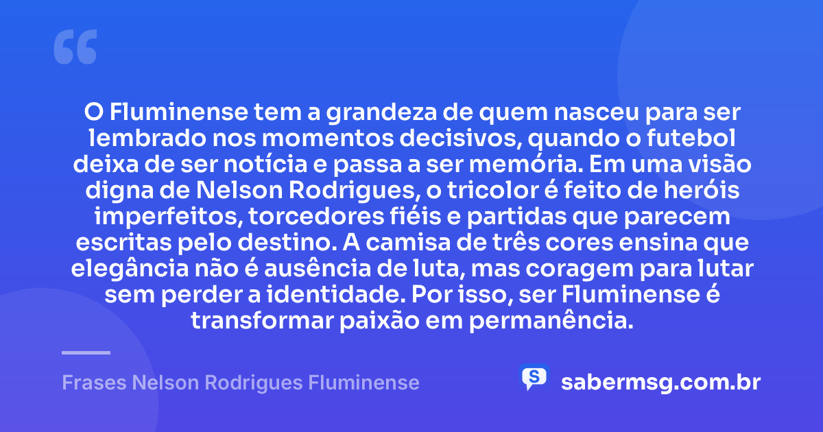 O Fluminense tem a grandeza de quem nasceu para ser lembrado nos momentos decisivos, quando o futebol deixa de ser notícia e passa a ser memória. Em uma visão digna de Nelson Rodrigues, o tricolor é feito de heróis imperfeitos, torcedores fiéis e partidas que parecem escritas pelo destino. A camisa de três cores ensina que elegância não é ausência de luta, mas coragem para lutar sem perder a identidade. Por isso, ser Fluminense é transformar paixão em permanência. — Frases Nelson Rodrigues Fluminense