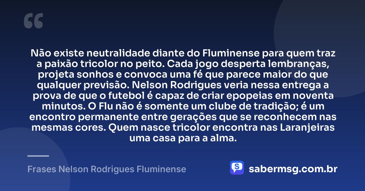 Não existe neutralidade diante do Fluminense para quem traz a paixão tricolor no peito. Cada jogo desperta lembranças, projeta sonhos e convoca uma fé que parece maior do que qualquer previsão. Nelson Rodrigues veria nessa entrega a prova de que o futebol é capaz de criar epopeias em noventa minutos. O Flu não é somente um clube de tradição; é um encontro permanente entre gerações que se reconhecem nas mesmas cores. Quem nasce tricolor encontra nas Laranjeiras uma casa para a alma. — Frases Nelson Rodrigues Fluminense