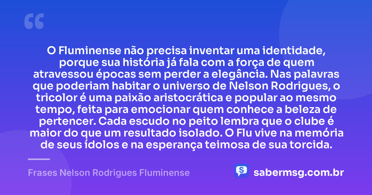 O Fluminense não precisa inventar uma identidade, porque sua história já fala com a força de quem atravessou épocas sem perder a elegância. Nas palavras que poderiam habitar o universo de Nelson Rodrigues, o tricolor é uma paixão aristocrática e popular ao mesmo tempo, feita para emocionar quem conhece a beleza de pertencer. Cada escudo no peito lembra que o clube é maior do que um resultado isolado. O Flu vive na memória de seus ídolos e na esperança teimosa de sua torcida. — Frases Nelson Rodrigues Fluminense