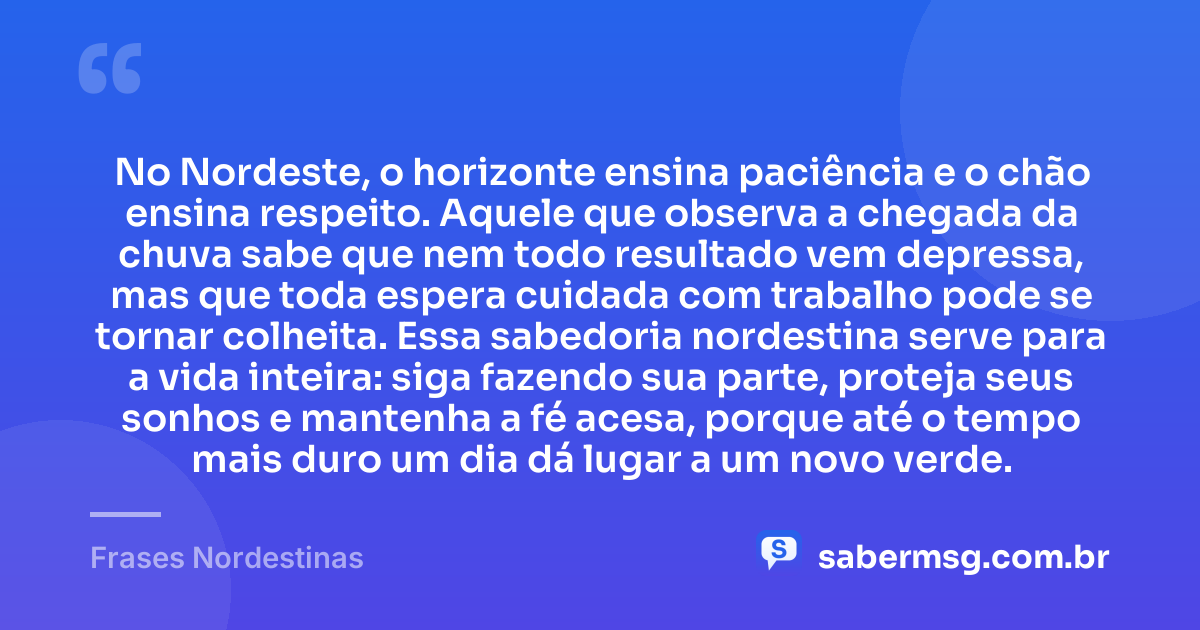 No Nordeste, o horizonte ensina paciência e o chão ensina respeito. Aquele que observa a chegada da chuva sabe que nem todo resultado vem depressa, mas que toda espera cuidada com trabalho pode se tornar colheita. Essa sabedoria nordestina serve para a vida inteira: siga fazendo sua parte, proteja seus sonhos e mantenha a fé acesa, porque até o tempo mais duro um dia dá lugar a um novo verde. — Frases Nordestinas