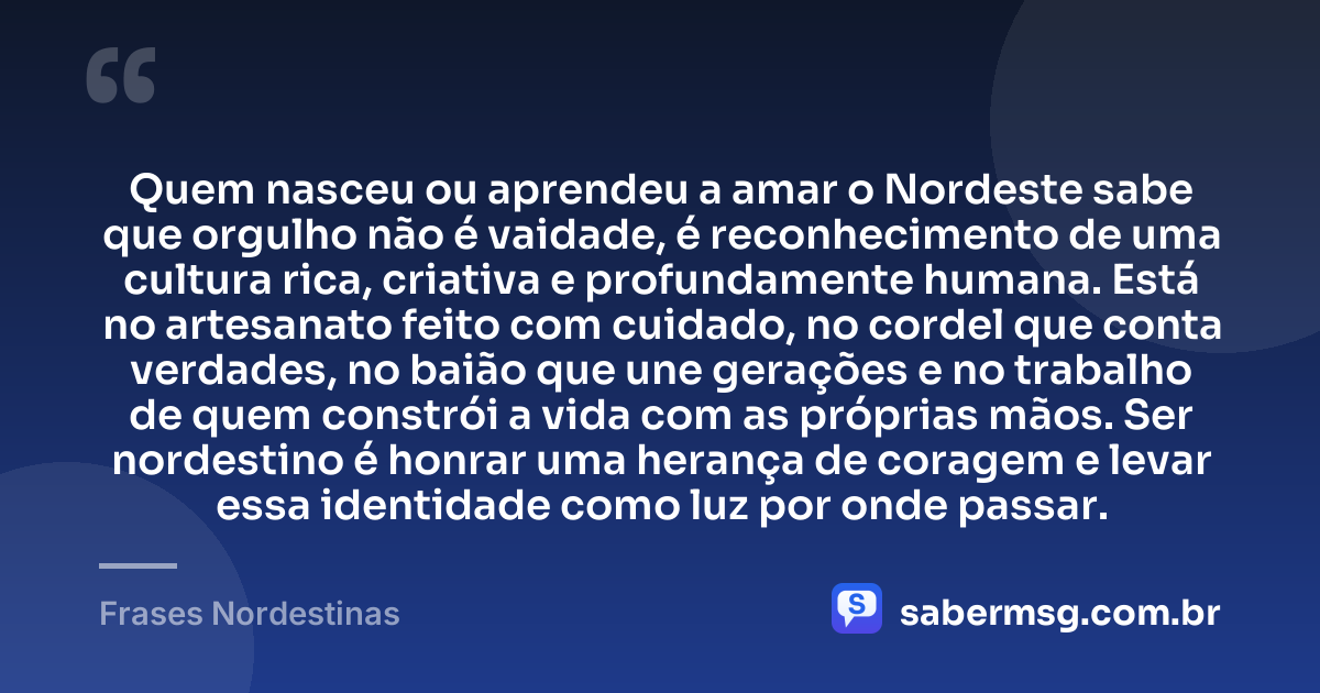 Quem nasceu ou aprendeu a amar o Nordeste sabe que orgulho não é vaidade, é reconhecimento de uma cultura rica, criativa e profundamente humana. Está no artesanato feito com cuidado, no cordel que conta verdades, no baião que une gerações e no trabalho de quem constrói a vida com as próprias mãos. Ser nordestino é honrar uma herança de coragem e levar essa identidade como luz por onde passar. — Frases Nordestinas
