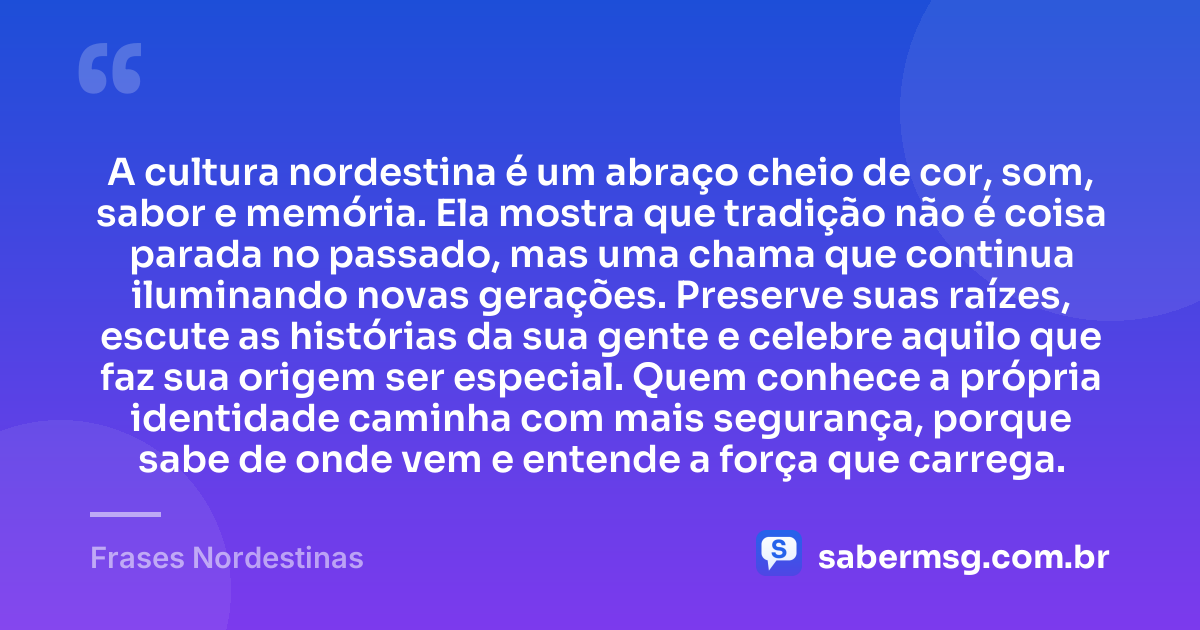 A cultura nordestina é um abraço cheio de cor, som, sabor e memória. Ela mostra que tradição não é coisa parada no passado, mas uma chama que continua iluminando novas gerações. Preserve suas raízes, escute as histórias da sua gente e celebre aquilo que faz sua origem ser especial. Quem conhece a própria identidade caminha com mais segurança, porque sabe de onde vem e entende a força que carrega. — Frases Nordestinas