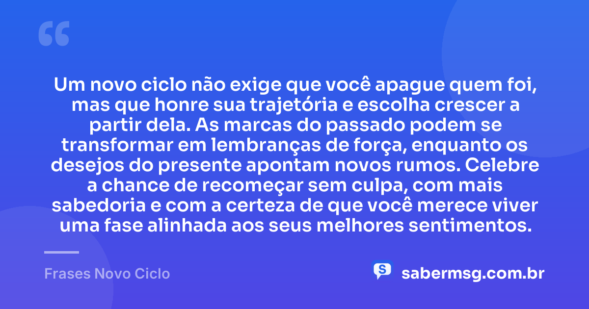 Um novo ciclo não exige que você apague quem foi, mas que honre sua trajetória e escolha crescer a partir dela. As marcas do passado podem se transformar em lembranças de força, enquanto os desejos do presente apontam novos rumos. Celebre a chance de recomeçar sem culpa, com mais sabedoria e com a certeza de que você merece viver uma fase alinhada aos seus melhores sentimentos. — Frases Novo Ciclo