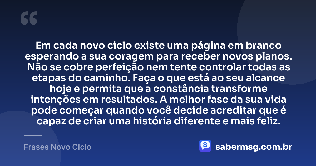 Em cada novo ciclo existe uma página em branco esperando a sua coragem para receber novos planos. Não se cobre perfeição nem tente controlar todas as etapas do caminho. Faça o que está ao seu alcance hoje e permita que a constância transforme intenções em resultados. A melhor fase da sua vida pode começar quando você decide acreditar que é capaz de criar uma história diferente e mais feliz. — Frases Novo Ciclo