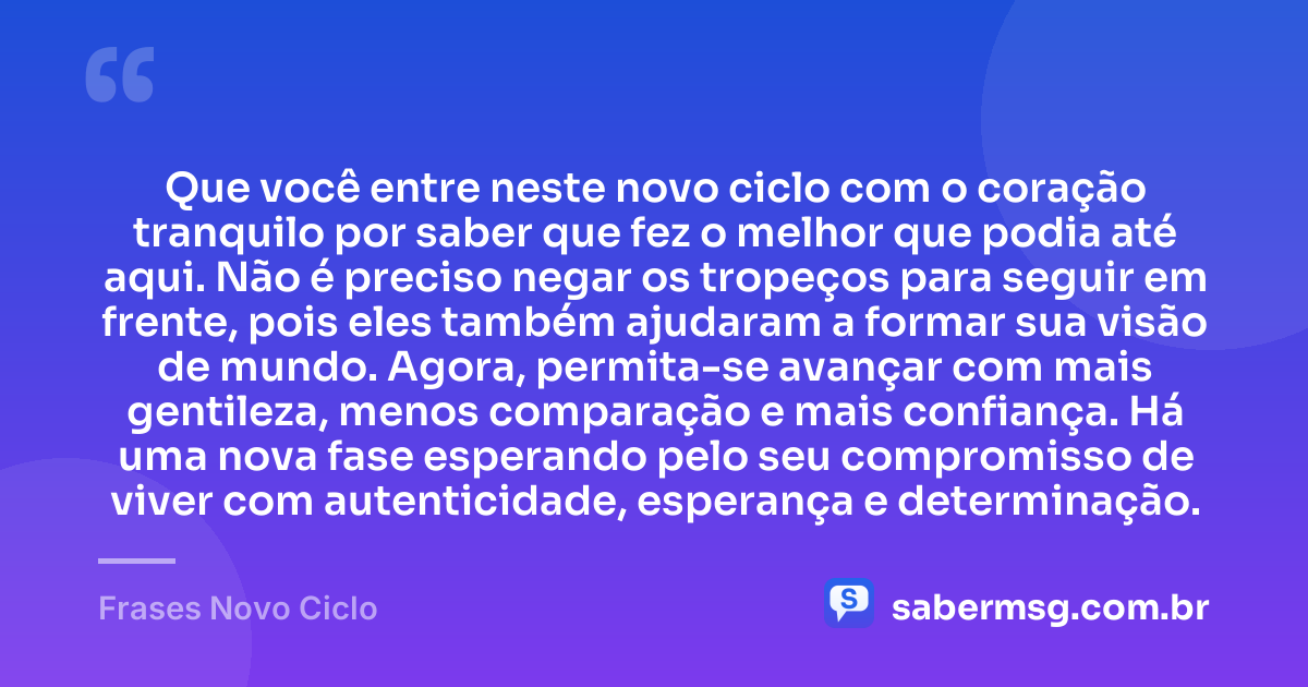 Que você entre neste novo ciclo com o coração tranquilo por saber que fez o melhor que podia até aqui. Não é preciso negar os tropeços para seguir em frente, pois eles também ajudaram a formar sua visão de mundo. Agora, permita-se avançar com mais gentileza, menos comparação e mais confiança. Há uma nova fase esperando pelo seu compromisso de viver com autenticidade, esperança e determinação. — Frases Novo Ciclo