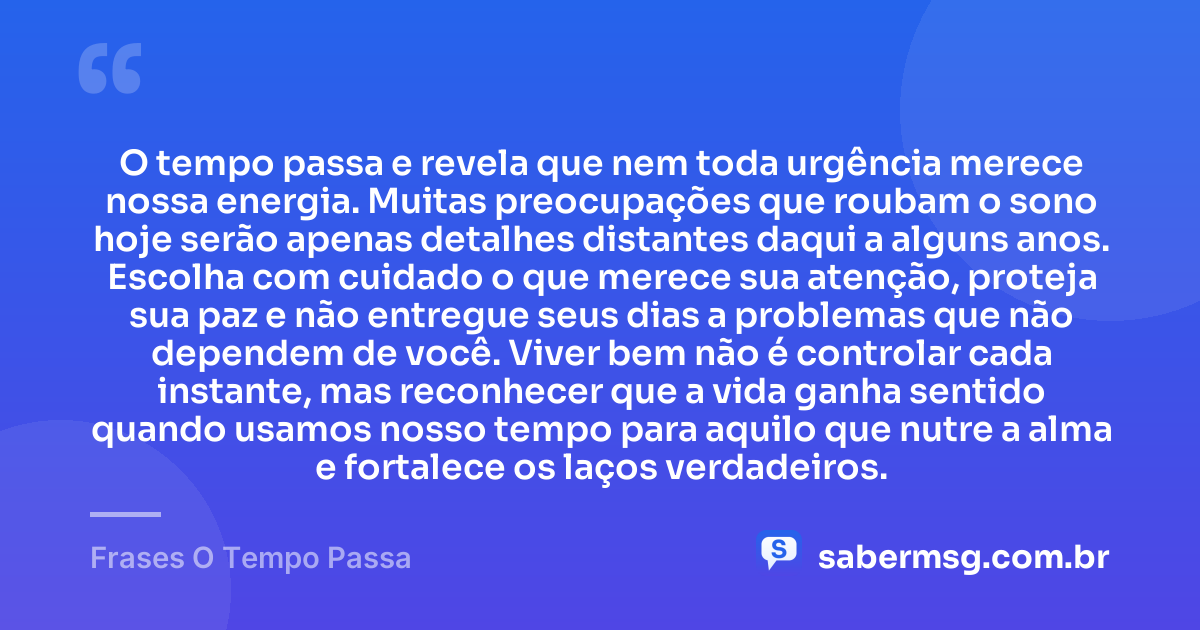 O tempo passa e revela que nem toda urgência merece nossa energia. Muitas preocupações que roubam o sono hoje serão apenas detalhes distantes daqui a alguns anos. Escolha com cuidado o que merece sua atenção, proteja sua paz e não entregue seus dias a problemas que não dependem de você. Viver bem não é controlar cada instante, mas reconhecer que a vida ganha sentido quando usamos nosso tempo para aquilo que nutre a alma e fortalece os laços verdadeiros. — Frases O Tempo Passa