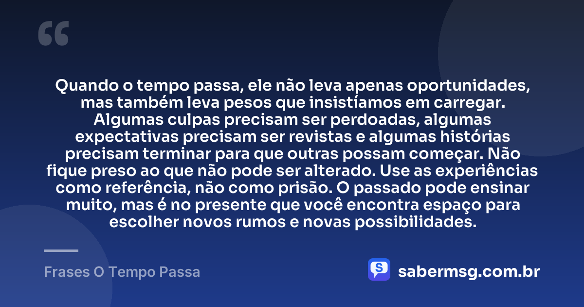 Quando o tempo passa, ele não leva apenas oportunidades, mas também leva pesos que insistíamos em carregar. Algumas culpas precisam ser perdoadas, algumas expectativas precisam ser revistas e algumas histórias precisam terminar para que outras possam começar. Não fique preso ao que não pode ser alterado. Use as experiências como referência, não como prisão. O passado pode ensinar muito, mas é no presente que você encontra espaço para escolher novos rumos e novas possibilidades. — Frases O Tempo Passa