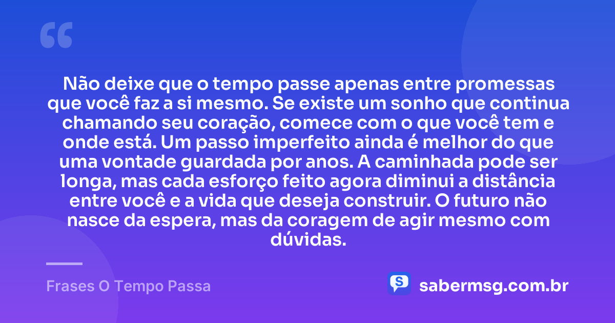 Não deixe que o tempo passe apenas entre promessas que você faz a si mesmo. Se existe um sonho que continua chamando seu coração, comece com o que você tem e onde está. Um passo imperfeito ainda é melhor do que uma vontade guardada por anos. A caminhada pode ser longa, mas cada esforço feito agora diminui a distância entre você e a vida que deseja construir. O futuro não nasce da espera, mas da coragem de agir mesmo com dúvidas. — Frases O Tempo Passa