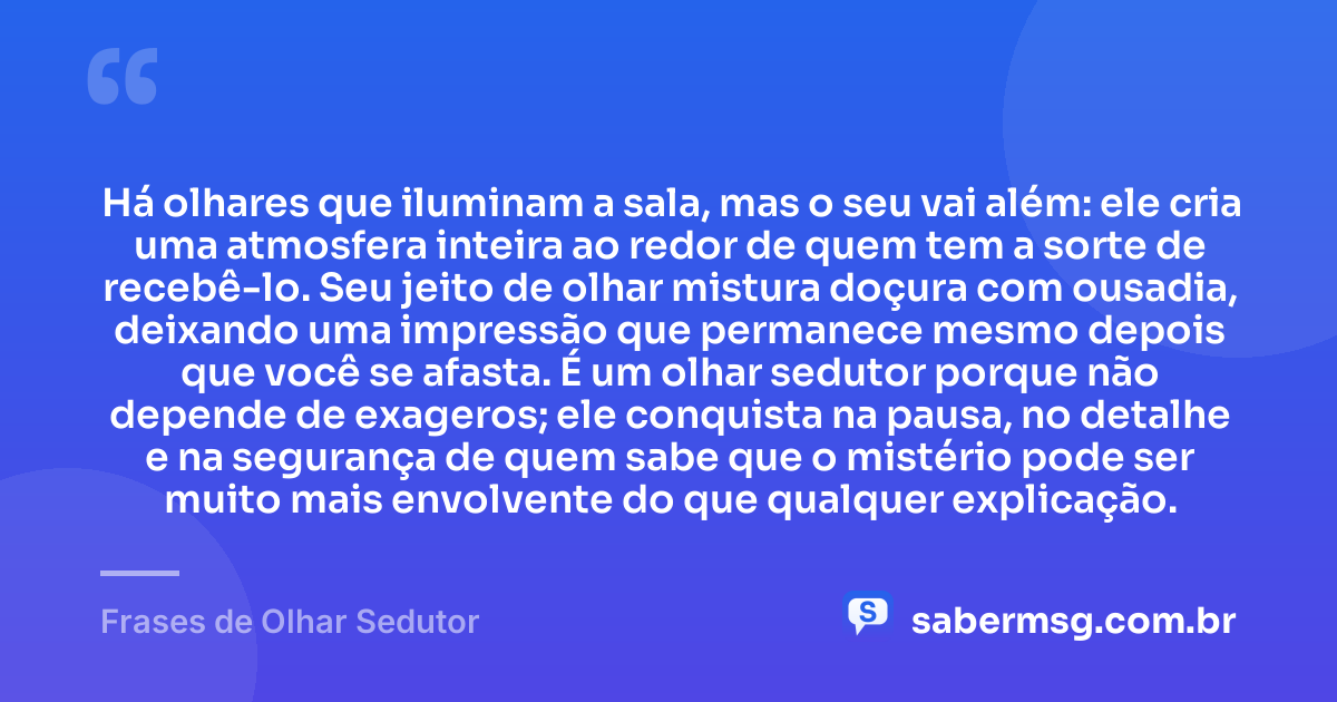 Há olhares que iluminam a sala, mas o seu vai além: ele cria uma atmosfera inteira ao redor de quem tem a sorte de recebê-lo. Seu jeito de olhar mistura doçura com ousadia, deixando uma impressão que permanece mesmo depois que você se afasta. É um olhar sedutor porque não depende de exageros; ele conquista na pausa, no detalhe e na segurança de quem sabe que o mistério pode ser muito mais envolvente do que qualquer explicação. — Frases de Olhar Sedutor