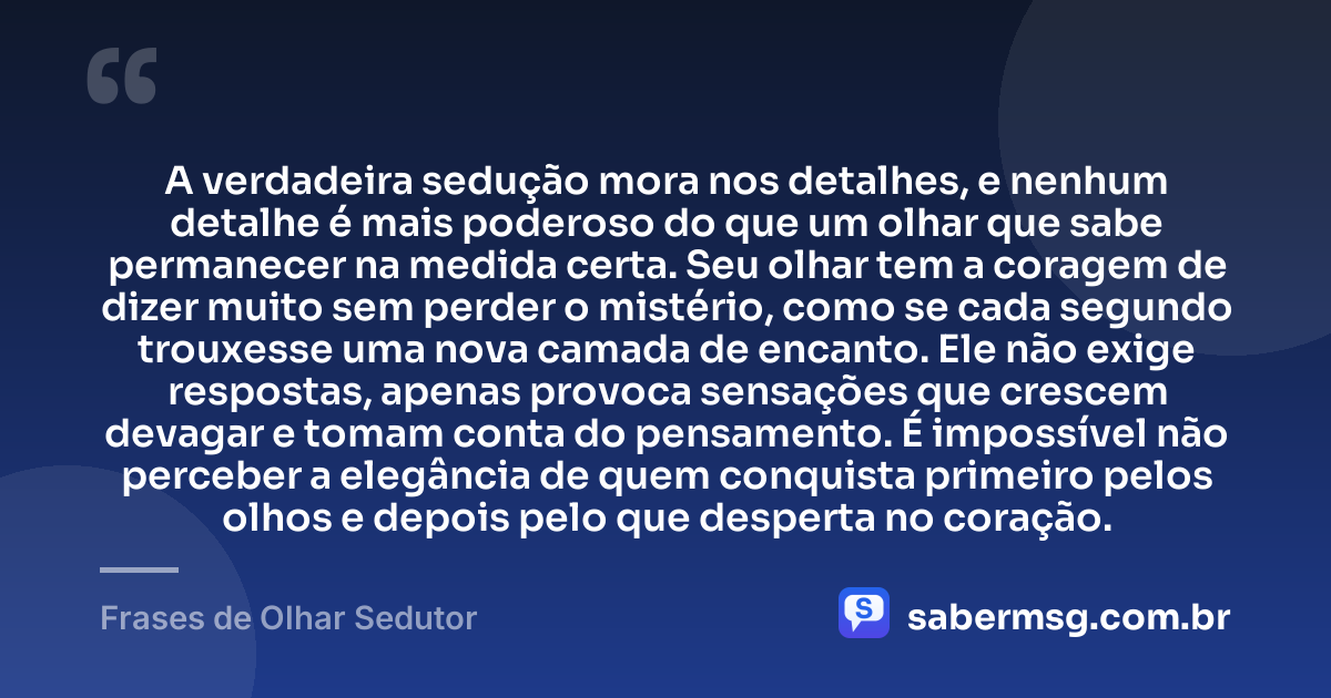 A verdadeira sedução mora nos detalhes, e nenhum detalhe é mais poderoso do que um olhar que sabe permanecer na medida certa. Seu olhar tem a coragem de dizer muito sem perder o mistério, como se cada segundo trouxesse uma nova camada de encanto. Ele não exige respostas, apenas provoca sensações que crescem devagar e tomam conta do pensamento. É impossível não perceber a elegância de quem conquista primeiro pelos olhos e depois pelo que desperta no coração. — Frases de Olhar Sedutor