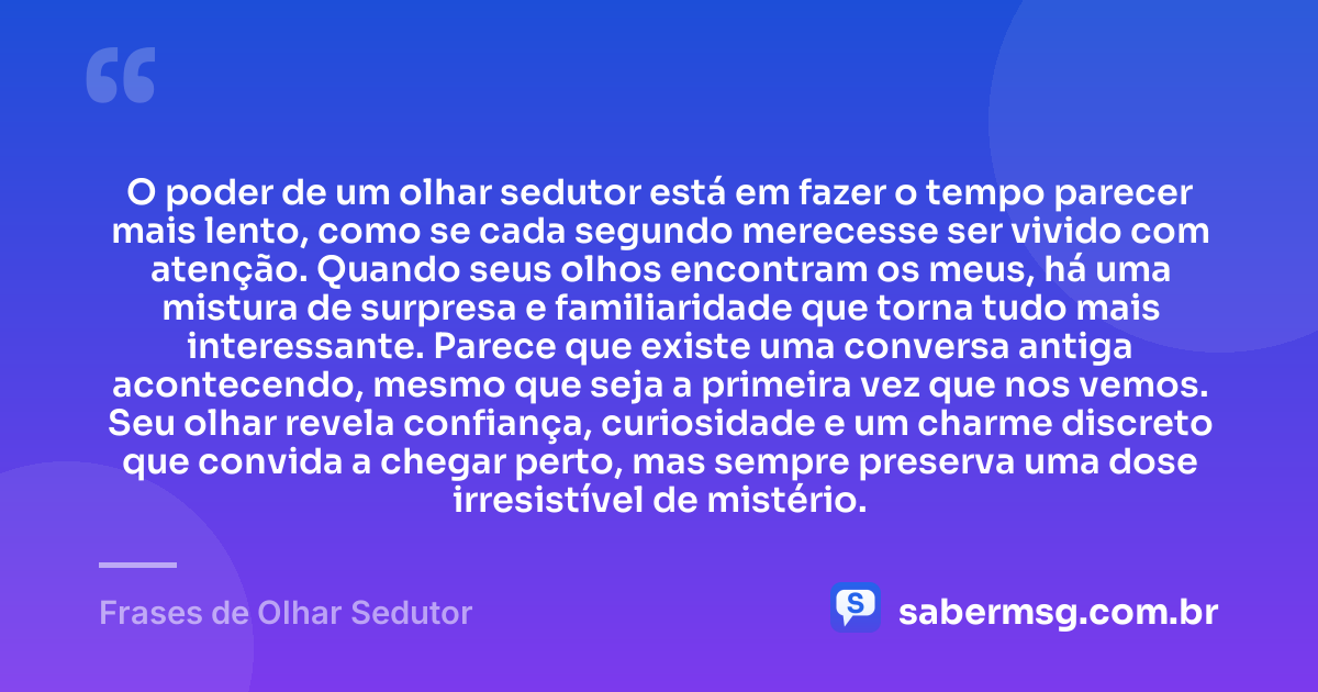 O poder de um olhar sedutor está em fazer o tempo parecer mais lento, como se cada segundo merecesse ser vivido com atenção. Quando seus olhos encontram os meus, há uma mistura de surpresa e familiaridade que torna tudo mais interessante. Parece que existe uma conversa antiga acontecendo, mesmo que seja a primeira vez que nos vemos. Seu olhar revela confiança, curiosidade e um charme discreto que convida a chegar perto, mas sempre preserva uma dose irresistível de mistério. — Frases de Olhar Sedutor