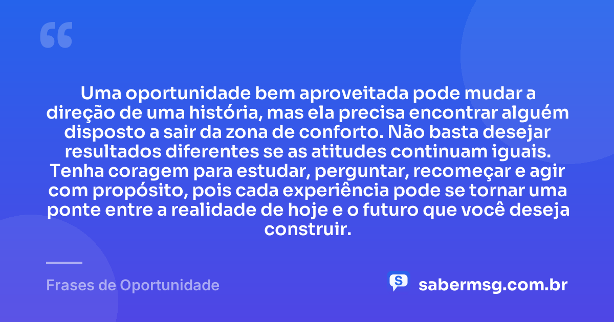 Uma oportunidade bem aproveitada pode mudar a direção de uma história, mas ela precisa encontrar alguém disposto a sair da zona de conforto. Não basta desejar resultados diferentes se as atitudes continuam iguais. Tenha coragem para estudar, perguntar, recomeçar e agir com propósito, pois cada experiência pode se tornar uma ponte entre a realidade de hoje e o futuro que você deseja construir. — Frases de Oportunidade
