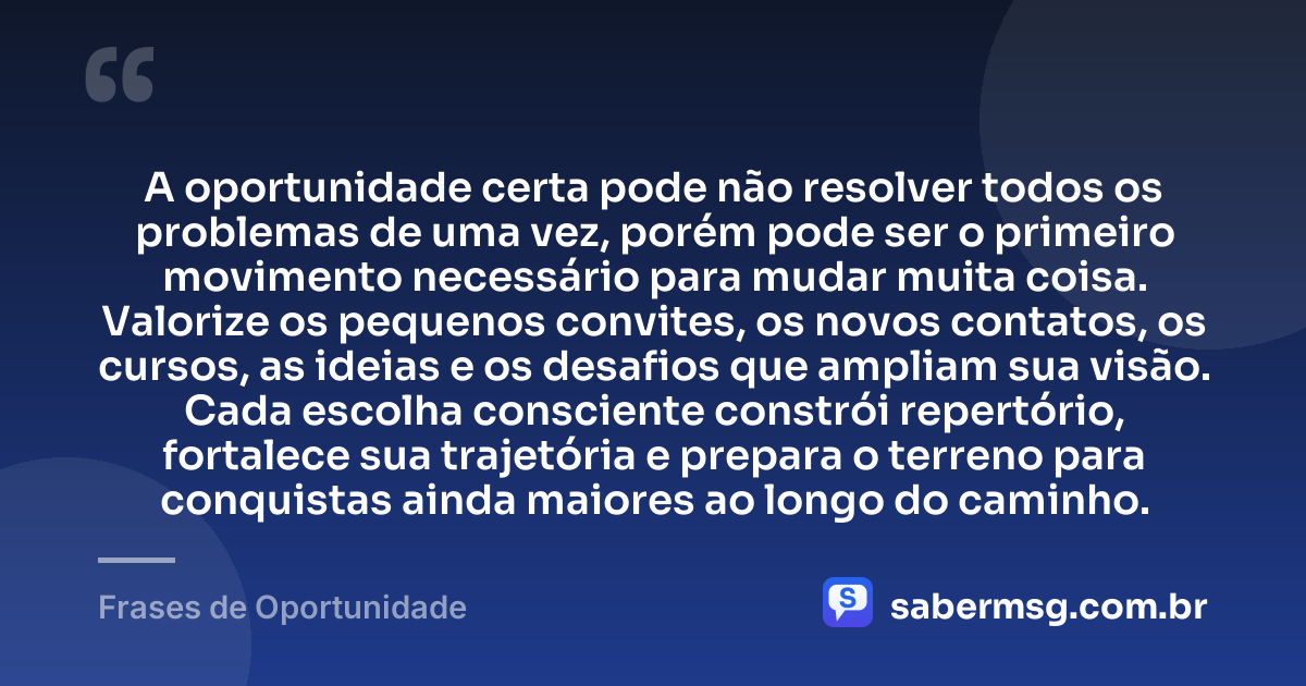 A oportunidade certa pode não resolver todos os problemas de uma vez, porém pode ser o primeiro movimento necessário para mudar muita coisa. Valorize os pequenos convites, os novos contatos, os cursos, as ideias e os desafios que ampliam sua visão. Cada escolha consciente constrói repertório, fortalece sua trajetória e prepara o terreno para conquistas ainda maiores ao longo do caminho. — Frases de Oportunidade