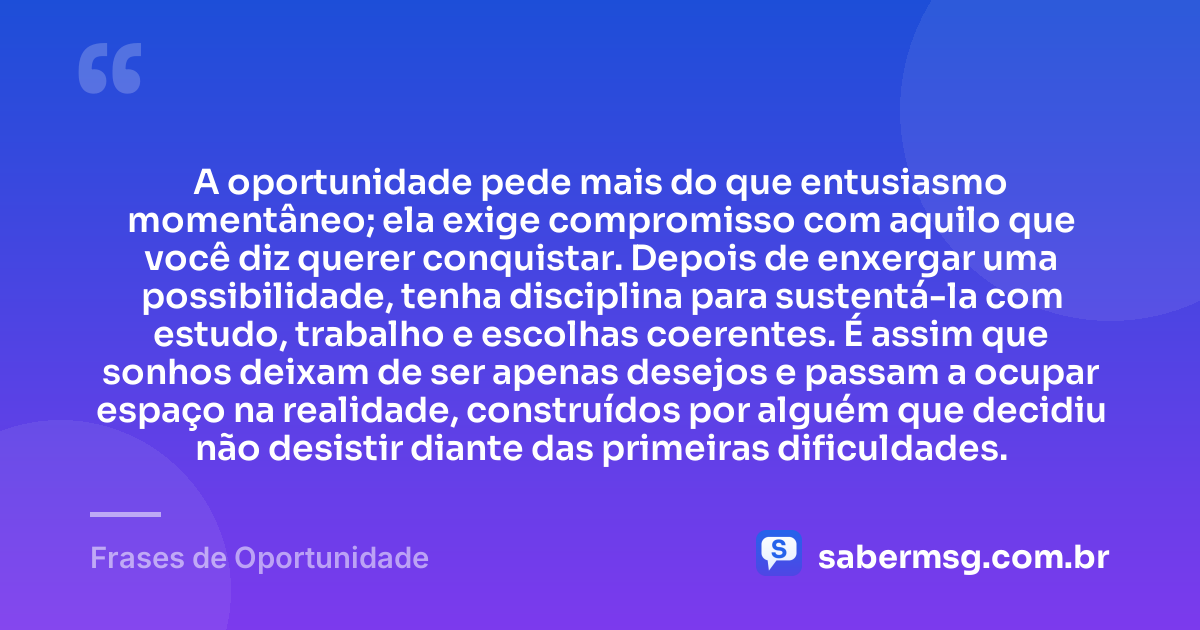 A oportunidade pede mais do que entusiasmo momentâneo; ela exige compromisso com aquilo que você diz querer conquistar. Depois de enxergar uma possibilidade, tenha disciplina para sustentá-la com estudo, trabalho e escolhas coerentes. É assim que sonhos deixam de ser apenas desejos e passam a ocupar espaço na realidade, construídos por alguém que decidiu não desistir diante das primeiras dificuldades. — Frases de Oportunidade