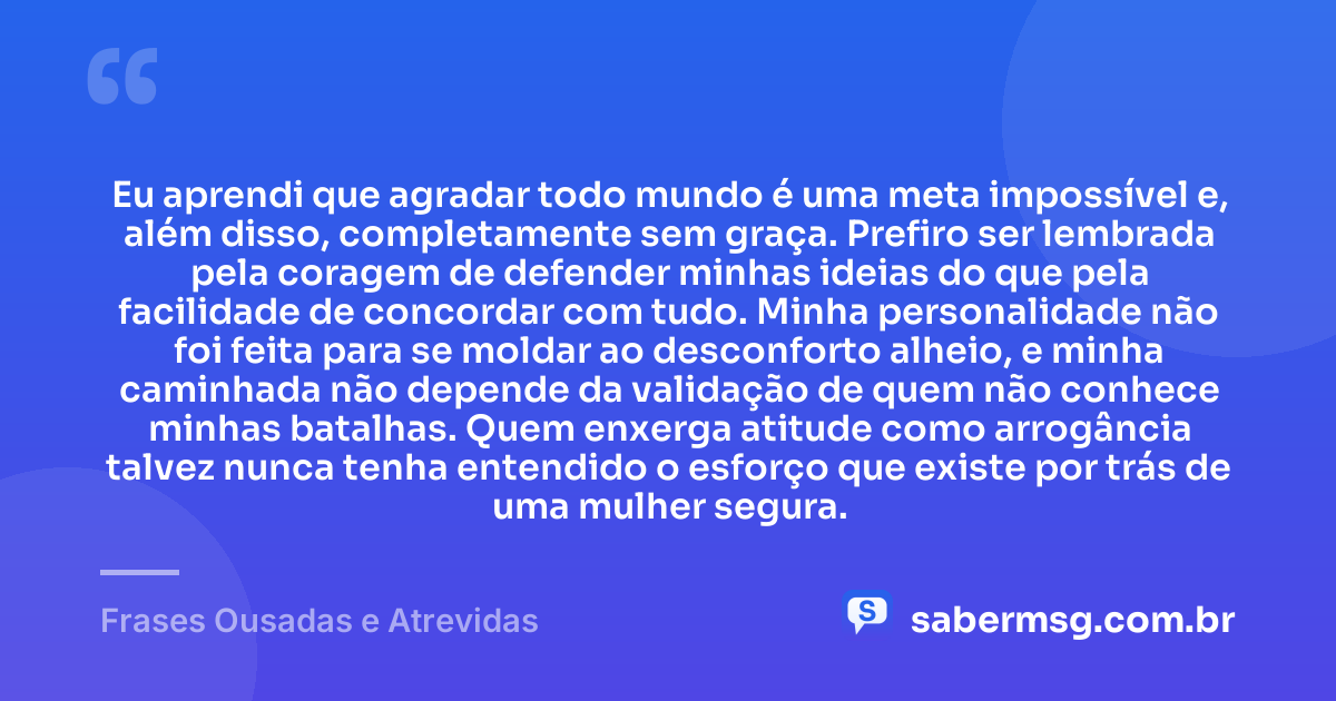 Eu aprendi que agradar todo mundo é uma meta impossível e, além disso, completamente sem graça. Prefiro ser lembrada pela coragem de defender minhas ideias do que pela facilidade de concordar com tudo. Minha personalidade não foi feita para se moldar ao desconforto alheio, e minha caminhada não depende da validação de quem não conhece minhas batalhas. Quem enxerga atitude como arrogância talvez nunca tenha entendido o esforço que existe por trás de uma mulher segura. — Frases Ousadas e Atrevidas