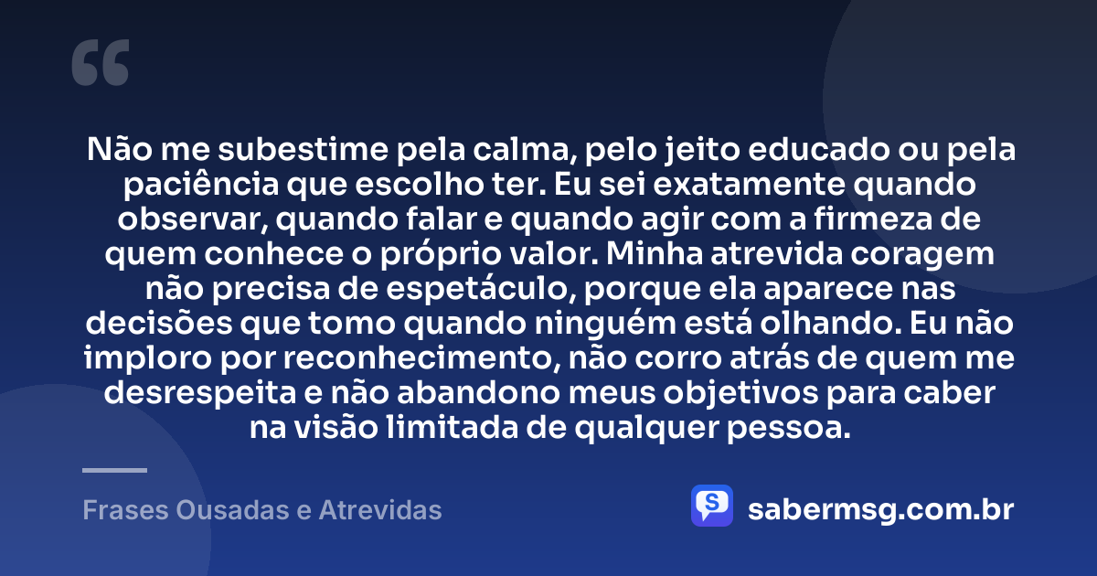 Não me subestime pela calma, pelo jeito educado ou pela paciência que escolho ter. Eu sei exatamente quando observar, quando falar e quando agir com a firmeza de quem conhece o próprio valor. Minha atrevida coragem não precisa de espetáculo, porque ela aparece nas decisões que tomo quando ninguém está olhando. Eu não imploro por reconhecimento, não corro atrás de quem me desrespeita e não abandono meus objetivos para caber na visão limitada de qualquer pessoa. — Frases Ousadas e Atrevidas