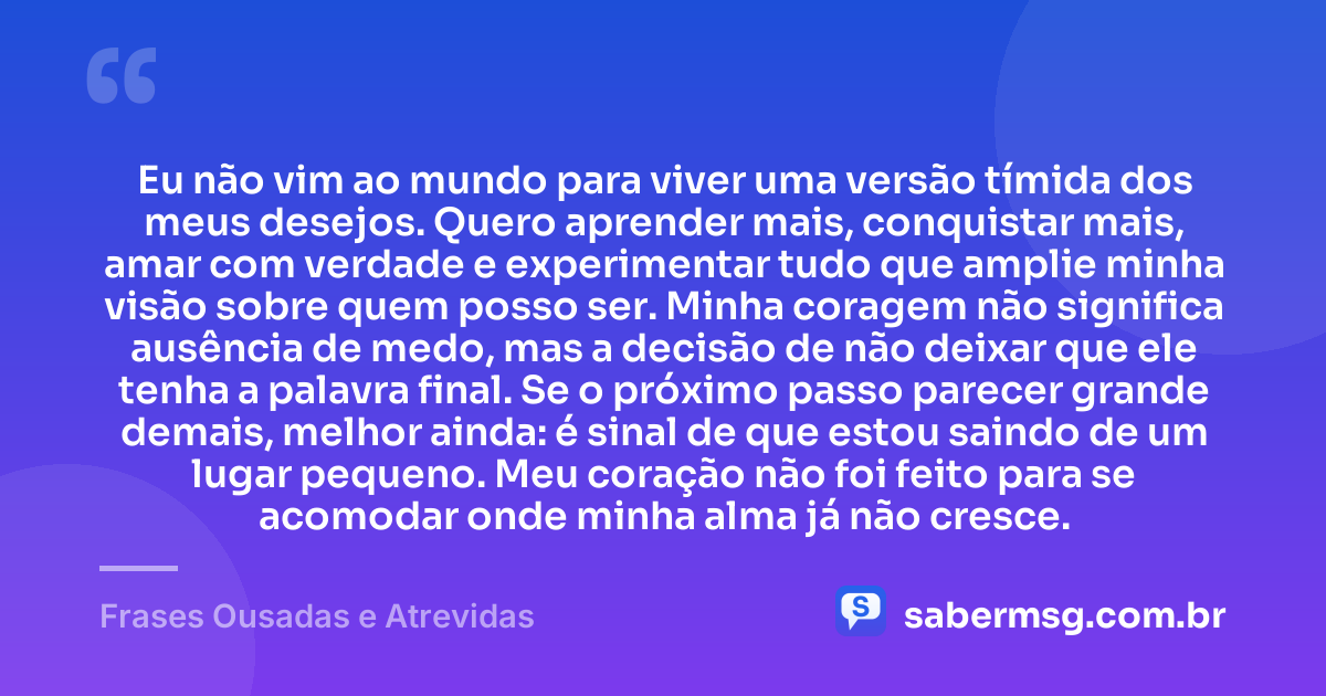 Eu não vim ao mundo para viver uma versão tímida dos meus desejos. Quero aprender mais, conquistar mais, amar com verdade e experimentar tudo que amplie minha visão sobre quem posso ser. Minha coragem não significa ausência de medo, mas a decisão de não deixar que ele tenha a palavra final. Se o próximo passo parecer grande demais, melhor ainda: é sinal de que estou saindo de um lugar pequeno. Meu coração não foi feito para se acomodar onde minha alma já não cresce. — Frases Ousadas e Atrevidas