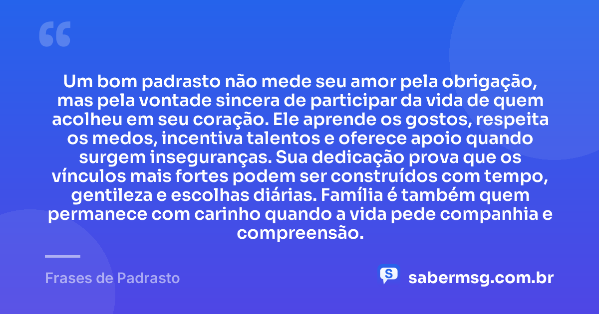 Um bom padrasto não mede seu amor pela obrigação, mas pela vontade sincera de participar da vida de quem acolheu em seu coração. Ele aprende os gostos, respeita os medos, incentiva talentos e oferece apoio quando surgem inseguranças. Sua dedicação prova que os vínculos mais fortes podem ser construídos com tempo, gentileza e escolhas diárias. Família é também quem permanece com carinho quando a vida pede companhia e compreensão. — Frases de Padrasto