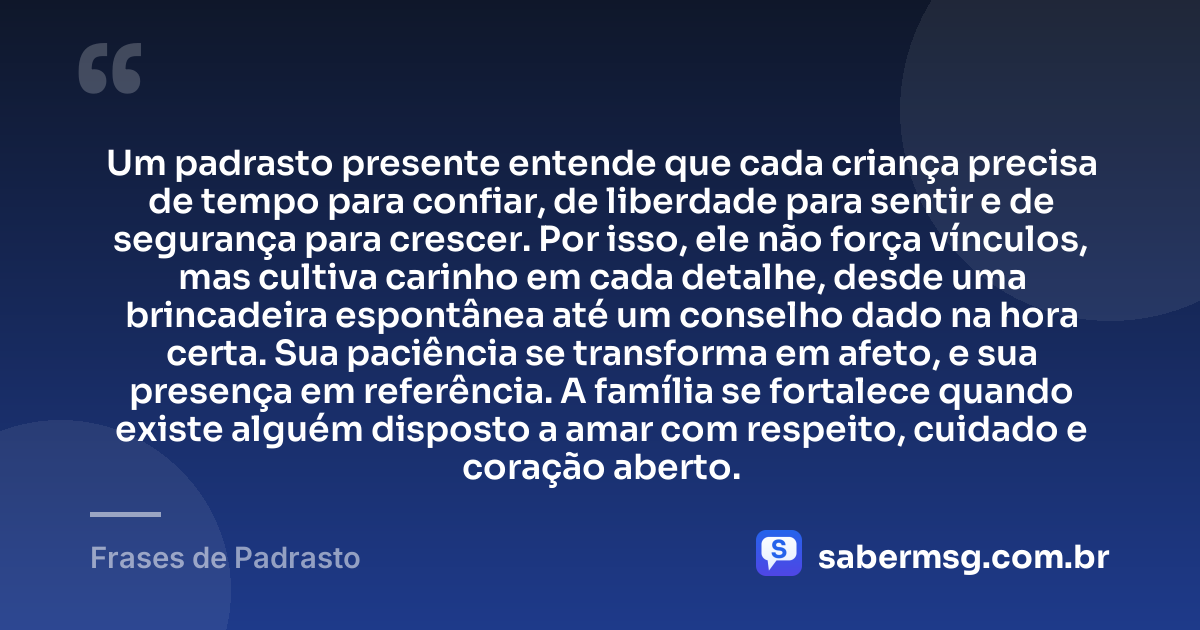 Um padrasto presente entende que cada criança precisa de tempo para confiar, de liberdade para sentir e de segurança para crescer. Por isso, ele não força vínculos, mas cultiva carinho em cada detalhe, desde uma brincadeira espontânea até um conselho dado na hora certa. Sua paciência se transforma em afeto, e sua presença em referência. A família se fortalece quando existe alguém disposto a amar com respeito, cuidado e coração aberto. — Frases de Padrasto