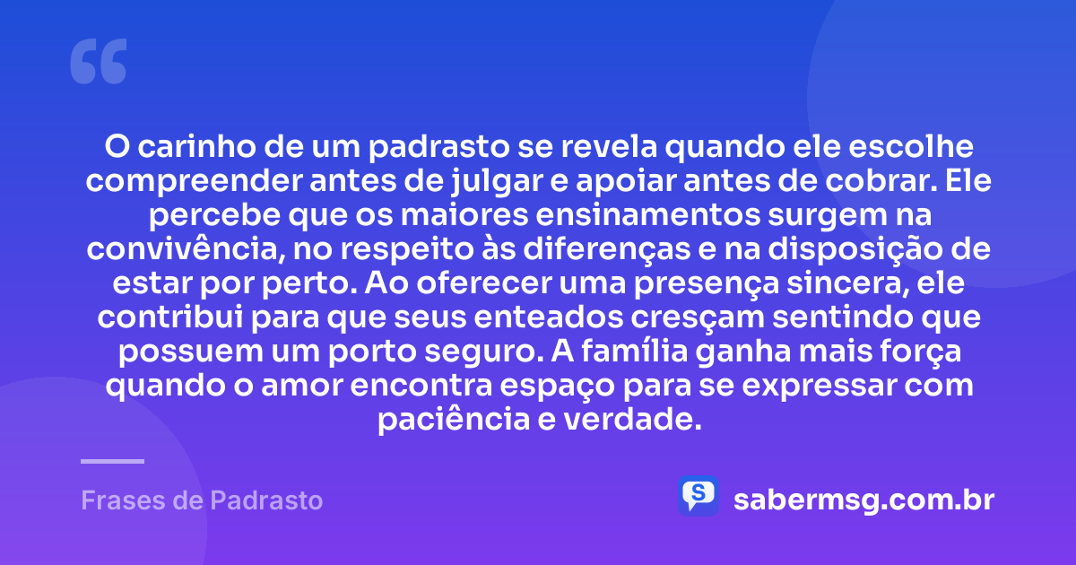 O carinho de um padrasto se revela quando ele escolhe compreender antes de julgar e apoiar antes de cobrar. Ele percebe que os maiores ensinamentos surgem na convivência, no respeito às diferenças e na disposição de estar por perto. Ao oferecer uma presença sincera, ele contribui para que seus enteados cresçam sentindo que possuem um porto seguro. A família ganha mais força quando o amor encontra espaço para se expressar com paciência e verdade. — Frases de Padrasto