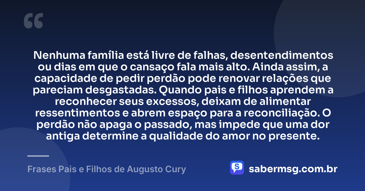 Nenhuma família está livre de falhas, desentendimentos ou dias em que o cansaço fala mais alto. Ainda assim, a capacidade de pedir perdão pode renovar relações que pareciam desgastadas. Quando pais e filhos aprendem a reconhecer seus excessos, deixam de alimentar ressentimentos e abrem espaço para a reconciliação. O perdão não apaga o passado, mas impede que uma dor antiga determine a qualidade do amor no presente. — Frases Pais e Filhos de Augusto Cury