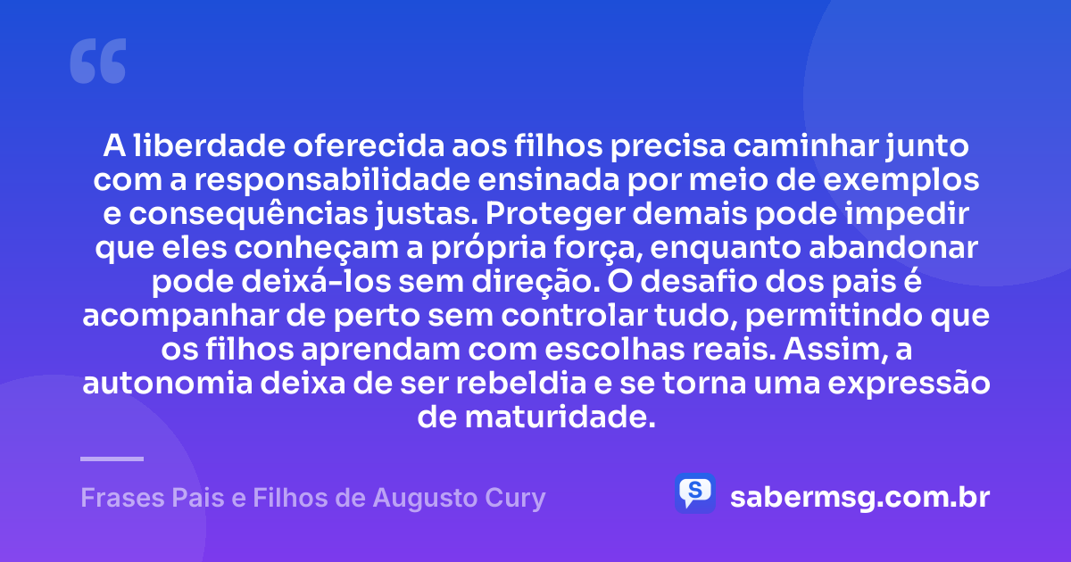A liberdade oferecida aos filhos precisa caminhar junto com a responsabilidade ensinada por meio de exemplos e consequências justas. Proteger demais pode impedir que eles conheçam a própria força, enquanto abandonar pode deixá-los sem direção. O desafio dos pais é acompanhar de perto sem controlar tudo, permitindo que os filhos aprendam com escolhas reais. Assim, a autonomia deixa de ser rebeldia e se torna uma expressão de maturidade. — Frases Pais e Filhos de Augusto Cury