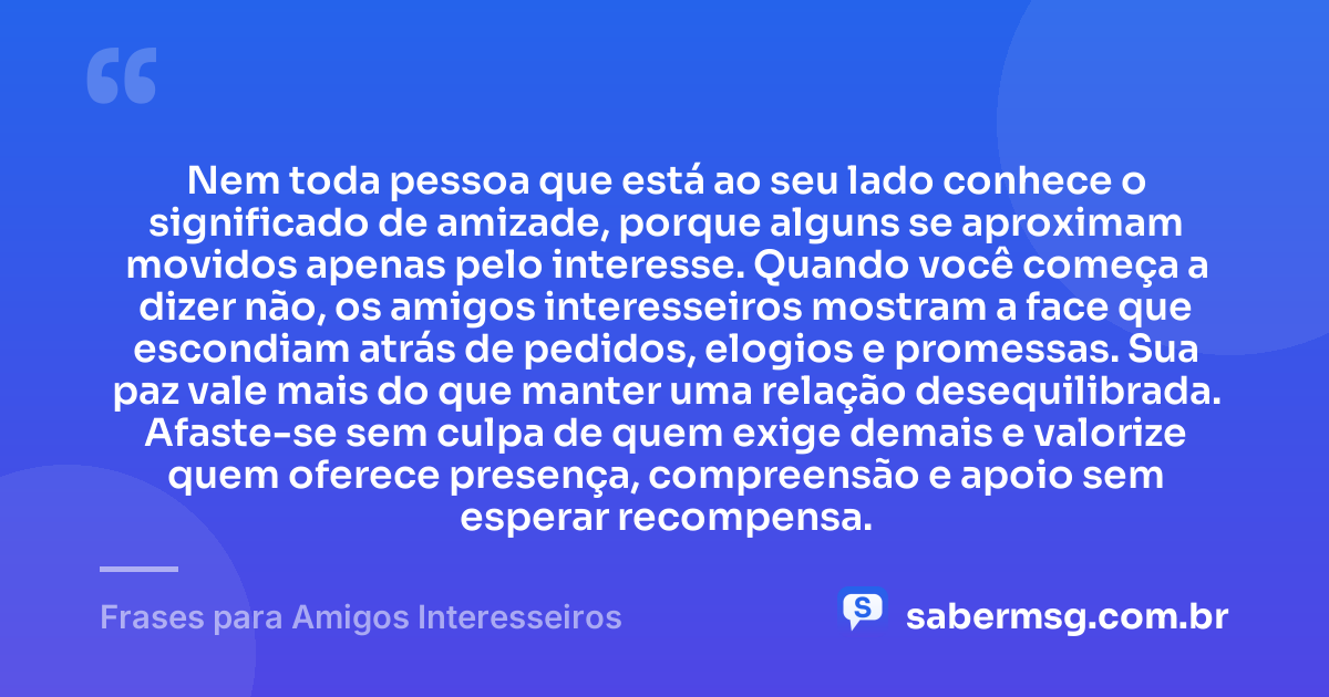 Nem toda pessoa que está ao seu lado conhece o significado de amizade, porque alguns se aproximam movidos apenas pelo interesse. Quando você começa a dizer não, os amigos interesseiros mostram a face que escondiam atrás de pedidos, elogios e promessas. Sua paz vale mais do que manter uma relação desequilibrada. Afaste-se sem culpa de quem exige demais e valorize quem oferece presença, compreensão e apoio sem esperar recompensa. — Frases para Amigos Interesseiros