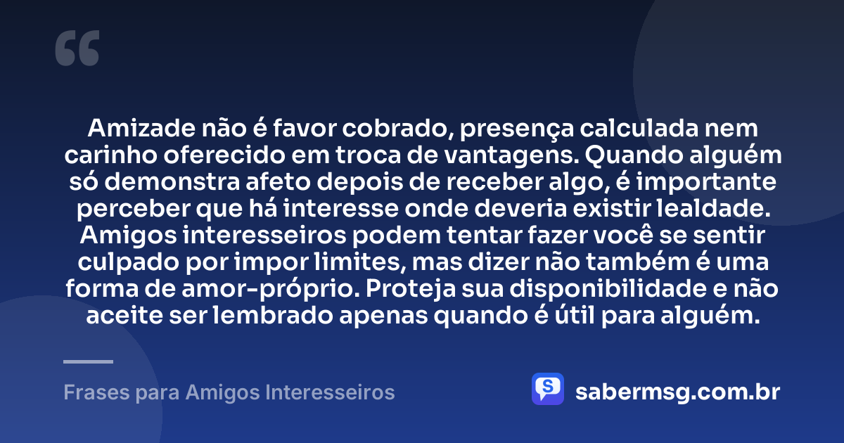 Amizade não é favor cobrado, presença calculada nem carinho oferecido em troca de vantagens. Quando alguém só demonstra afeto depois de receber algo, é importante perceber que há interesse onde deveria existir lealdade. Amigos interesseiros podem tentar fazer você se sentir culpado por impor limites, mas dizer não também é uma forma de amor-próprio. Proteja sua disponibilidade e não aceite ser lembrado apenas quando é útil para alguém. — Frases para Amigos Interesseiros