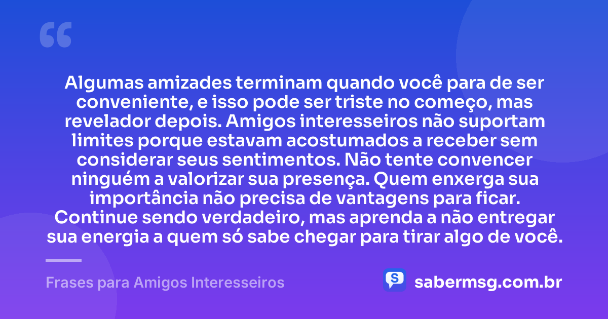 Algumas amizades terminam quando você para de ser conveniente, e isso pode ser triste no começo, mas revelador depois. Amigos interesseiros não suportam limites porque estavam acostumados a receber sem considerar seus sentimentos. Não tente convencer ninguém a valorizar sua presença. Quem enxerga sua importância não precisa de vantagens para ficar. Continue sendo verdadeiro, mas aprenda a não entregar sua energia a quem só sabe chegar para tirar algo de você. — Frases para Amigos Interesseiros