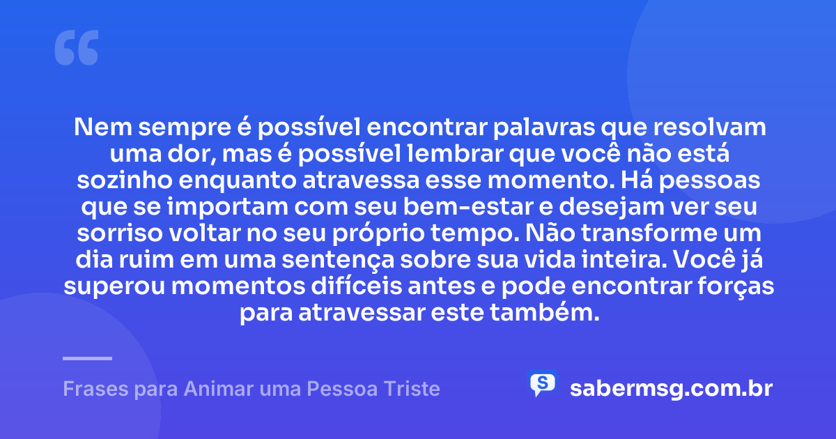 Nem sempre é possível encontrar palavras que resolvam uma dor, mas é possível lembrar que você não está sozinho enquanto atravessa esse momento. Há pessoas que se importam com seu bem-estar e desejam ver seu sorriso voltar no seu próprio tempo. Não transforme um dia ruim em uma sentença sobre sua vida inteira. Você já superou momentos difíceis antes e pode encontrar forças para atravessar este também. — Frases para Animar uma Pessoa Triste