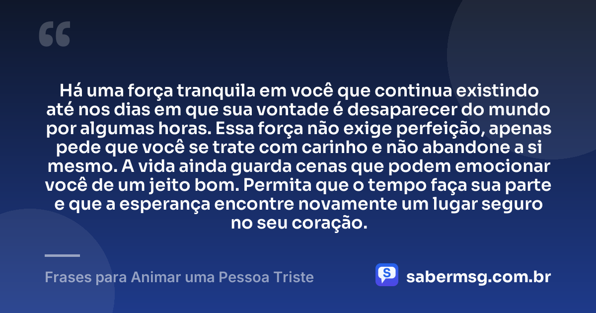 Há uma força tranquila em você que continua existindo até nos dias em que sua vontade é desaparecer do mundo por algumas horas. Essa força não exige perfeição, apenas pede que você se trate com carinho e não abandone a si mesmo. A vida ainda guarda cenas que podem emocionar você de um jeito bom. Permita que o tempo faça sua parte e que a esperança encontre novamente um lugar seguro no seu coração. — Frases para Animar uma Pessoa Triste