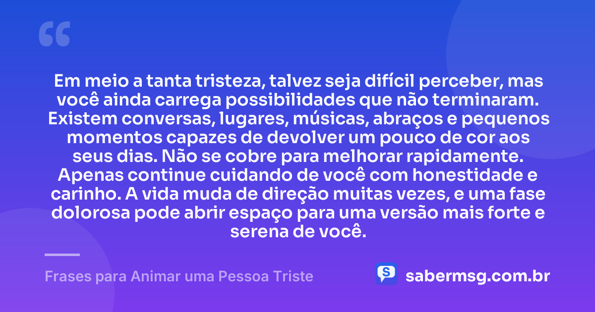 Em meio a tanta tristeza, talvez seja difícil perceber, mas você ainda carrega possibilidades que não terminaram. Existem conversas, lugares, músicas, abraços e pequenos momentos capazes de devolver um pouco de cor aos seus dias. Não se cobre para melhorar rapidamente. Apenas continue cuidando de você com honestidade e carinho. A vida muda de direção muitas vezes, e uma fase dolorosa pode abrir espaço para uma versão mais forte e serena de você. — Frases para Animar uma Pessoa Triste