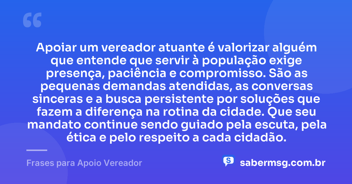 Apoiar um vereador atuante é valorizar alguém que entende que servir à população exige presença, paciência e compromisso. São as pequenas demandas atendidas, as conversas sinceras e a busca persistente por soluções que fazem a diferença na rotina da cidade. Que seu mandato continue sendo guiado pela escuta, pela ética e pelo respeito a cada cidadão. — Frases para Apoio Vereador