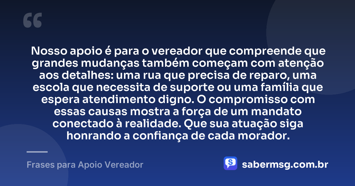 Nosso apoio é para o vereador que compreende que grandes mudanças também começam com atenção aos detalhes: uma rua que precisa de reparo, uma escola que necessita de suporte ou uma família que espera atendimento digno. O compromisso com essas causas mostra a força de um mandato conectado à realidade. Que sua atuação siga honrando a confiança de cada morador. — Frases para Apoio Vereador