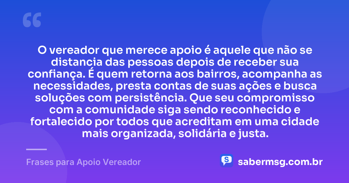 O vereador que merece apoio é aquele que não se distancia das pessoas depois de receber sua confiança. É quem retorna aos bairros, acompanha as necessidades, presta contas de suas ações e busca soluções com persistência. Que seu compromisso com a comunidade siga sendo reconhecido e fortalecido por todos que acreditam em uma cidade mais organizada, solidária e justa. — Frases para Apoio Vereador