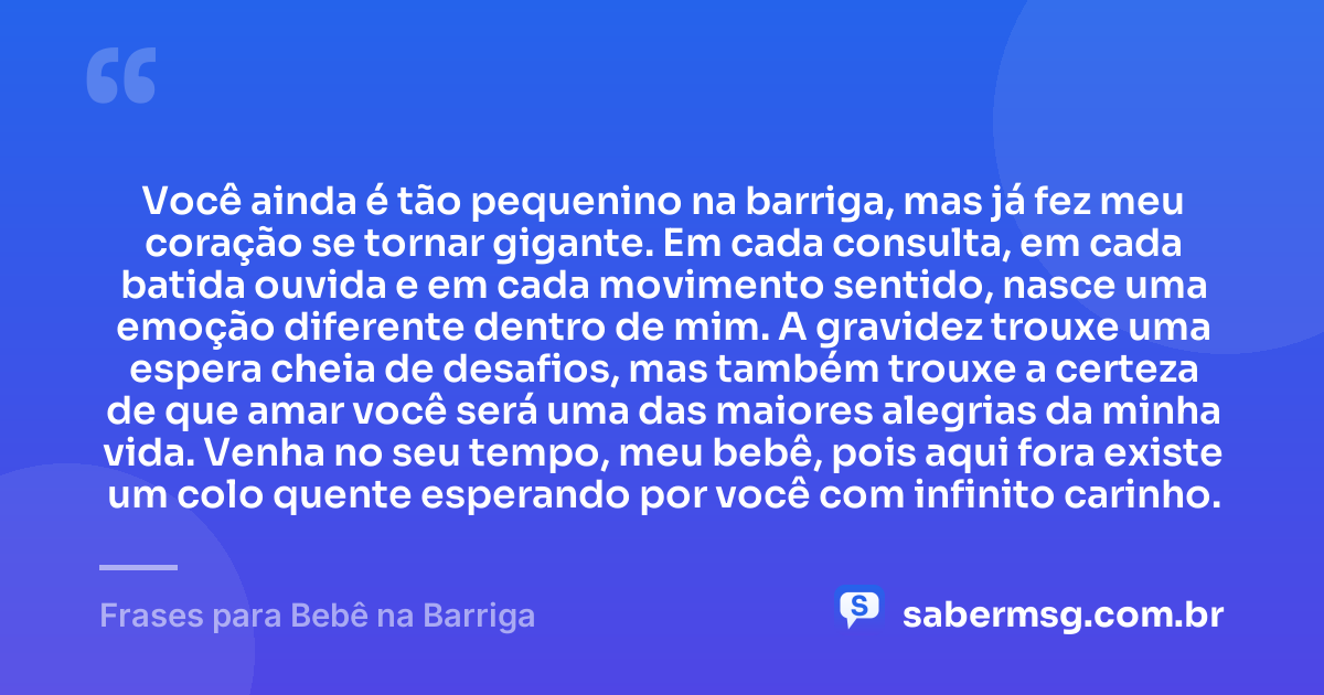 Você ainda é tão pequenino na barriga, mas já fez meu coração se tornar gigante. Em cada consulta, em cada batida ouvida e em cada movimento sentido, nasce uma emoção diferente dentro de mim. A gravidez trouxe uma espera cheia de desafios, mas também trouxe a certeza de que amar você será uma das maiores alegrias da minha vida. Venha no seu tempo, meu bebê, pois aqui fora existe um colo quente esperando por você com infinito carinho. — Frases para Bebê na Barriga