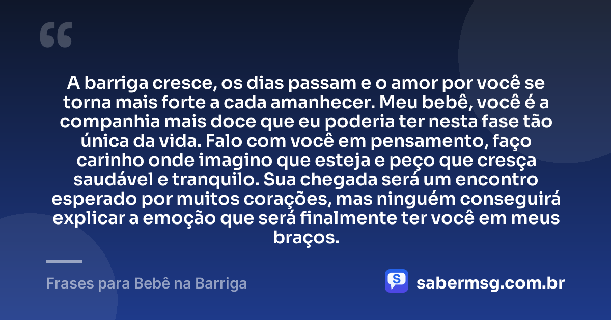 A barriga cresce, os dias passam e o amor por você se torna mais forte a cada amanhecer. Meu bebê, você é a companhia mais doce que eu poderia ter nesta fase tão única da vida. Falo com você em pensamento, faço carinho onde imagino que esteja e peço que cresça saudável e tranquilo. Sua chegada será um encontro esperado por muitos corações, mas ninguém conseguirá explicar a emoção que será finalmente ter você em meus braços. — Frases para Bebê na Barriga