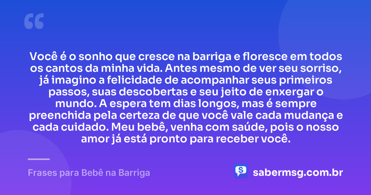 Você é o sonho que cresce na barriga e floresce em todos os cantos da minha vida. Antes mesmo de ver seu sorriso, já imagino a felicidade de acompanhar seus primeiros passos, suas descobertas e seu jeito de enxergar o mundo. A espera tem dias longos, mas é sempre preenchida pela certeza de que você vale cada mudança e cada cuidado. Meu bebê, venha com saúde, pois o nosso amor já está pronto para receber você. — Frases para Bebê na Barriga