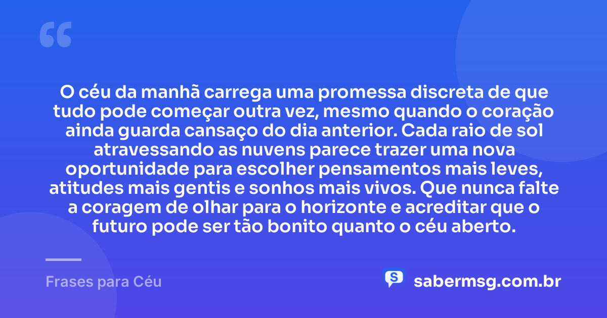 O céu da manhã carrega uma promessa discreta de que tudo pode começar outra vez, mesmo quando o coração ainda guarda cansaço do dia anterior. Cada raio de sol atravessando as nuvens parece trazer uma nova oportunidade para escolher pensamentos mais leves, atitudes mais gentis e sonhos mais vivos. Que nunca falte a coragem de olhar para o horizonte e acreditar que o futuro pode ser tão bonito quanto o céu aberto. — Frases para Céu