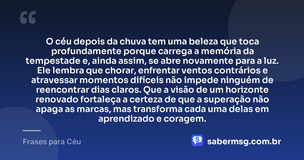 O céu depois da chuva tem uma beleza que toca profundamente porque carrega a memória da tempestade e, ainda assim, se abre novamente para a luz. Ele lembra que chorar, enfrentar ventos contrários e atravessar momentos difíceis não impede ninguém de reencontrar dias claros. Que a visão de um horizonte renovado fortaleça a certeza de que a superação não apaga as marcas, mas transforma cada uma delas em aprendizado e coragem. — Frases para Céu