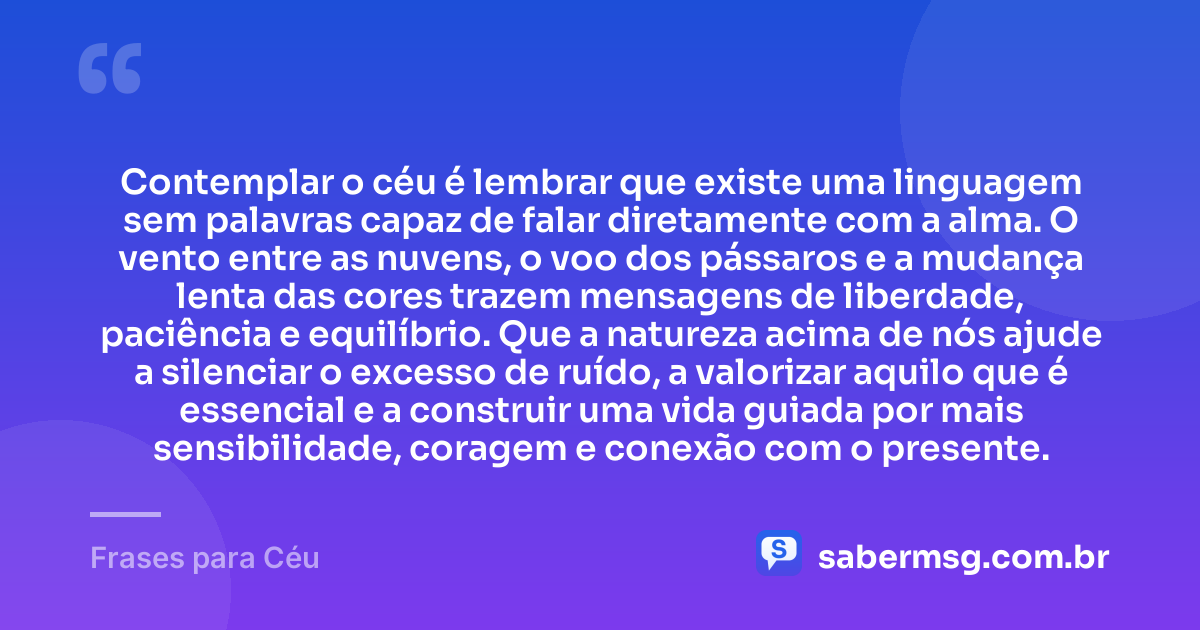 Contemplar o céu é lembrar que existe uma linguagem sem palavras capaz de falar diretamente com a alma. O vento entre as nuvens, o voo dos pássaros e a mudança lenta das cores trazem mensagens de liberdade, paciência e equilíbrio. Que a natureza acima de nós ajude a silenciar o excesso de ruído, a valorizar aquilo que é essencial e a construir uma vida guiada por mais sensibilidade, coragem e conexão com o presente. — Frases para Céu