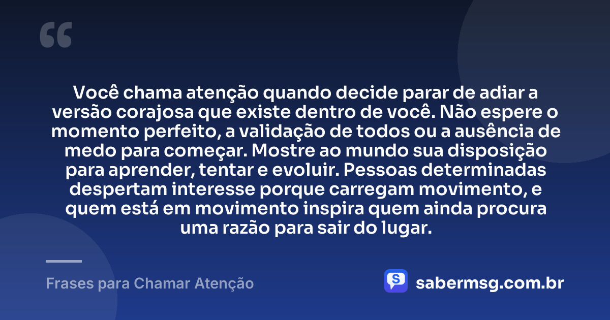 Você chama atenção quando decide parar de adiar a versão corajosa que existe dentro de você. Não espere o momento perfeito, a validação de todos ou a ausência de medo para começar. Mostre ao mundo sua disposição para aprender, tentar e evoluir. Pessoas determinadas despertam interesse porque carregam movimento, e quem está em movimento inspira quem ainda procura uma razão para sair do lugar. — Frases para Chamar Atenção
