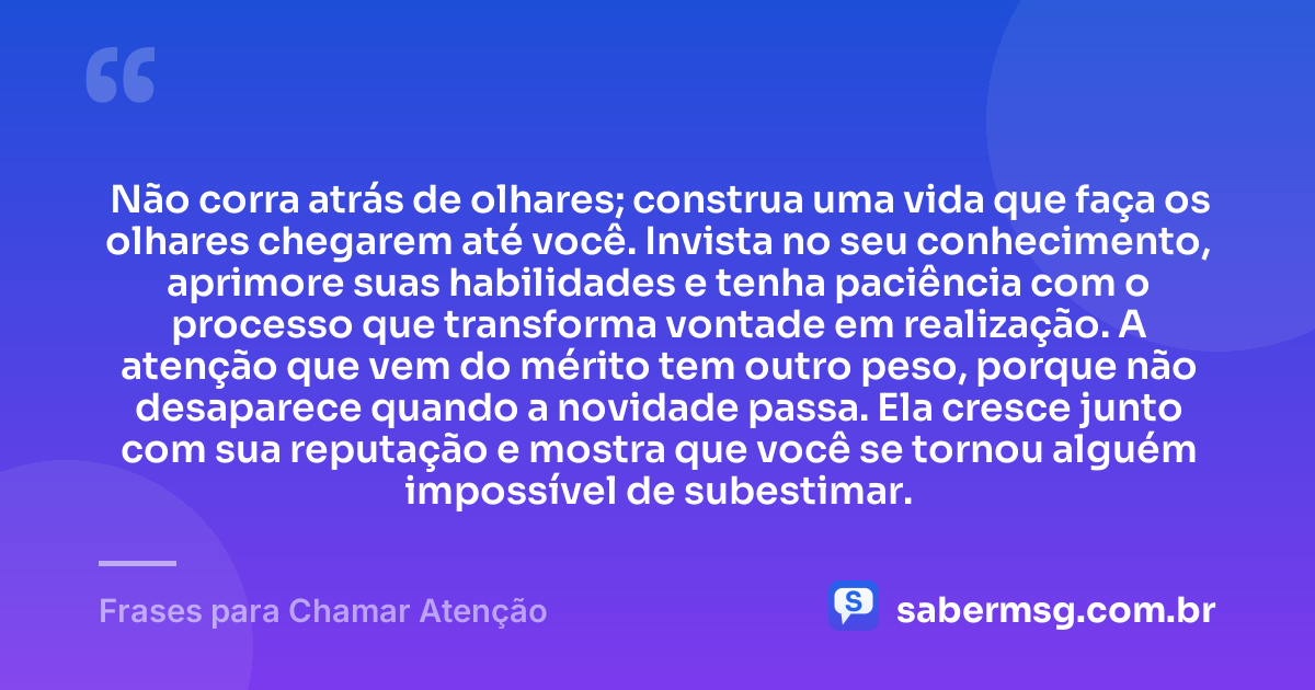 Não corra atrás de olhares; construa uma vida que faça os olhares chegarem até você. Invista no seu conhecimento, aprimore suas habilidades e tenha paciência com o processo que transforma vontade em realização. A atenção que vem do mérito tem outro peso, porque não desaparece quando a novidade passa. Ela cresce junto com sua reputação e mostra que você se tornou alguém impossível de subestimar. — Frases para Chamar Atenção