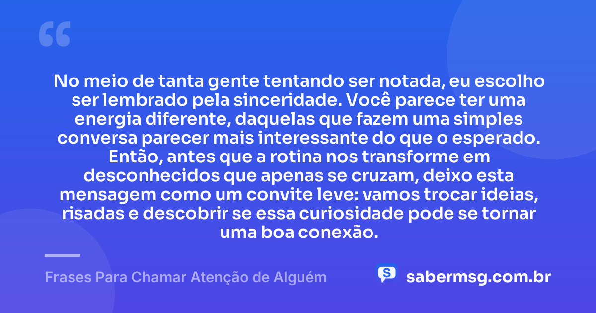 No meio de tanta gente tentando ser notada, eu escolho ser lembrado pela sinceridade. Você parece ter uma energia diferente, daquelas que fazem uma simples conversa parecer mais interessante do que o esperado. Então, antes que a rotina nos transforme em desconhecidos que apenas se cruzam, deixo esta mensagem como um convite leve: vamos trocar ideias, risadas e descobrir se essa curiosidade pode se tornar uma boa conexão. — Frases Para Chamar Atenção de Alguém