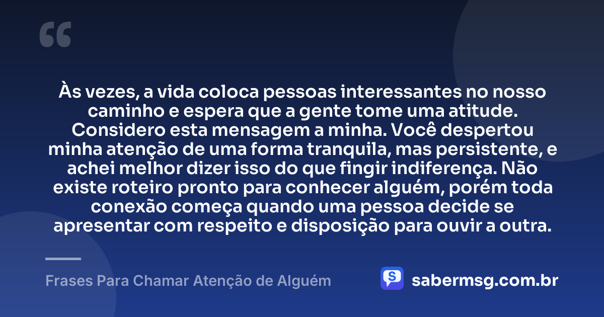 Às vezes, a vida coloca pessoas interessantes no nosso caminho e espera que a gente tome uma atitude. Considero esta mensagem a minha. Você despertou minha atenção de uma forma tranquila, mas persistente, e achei melhor dizer isso do que fingir indiferença. Não existe roteiro pronto para conhecer alguém, porém toda conexão começa quando uma pessoa decide se apresentar com respeito e disposição para ouvir a outra. — Frases Para Chamar Atenção de Alguém