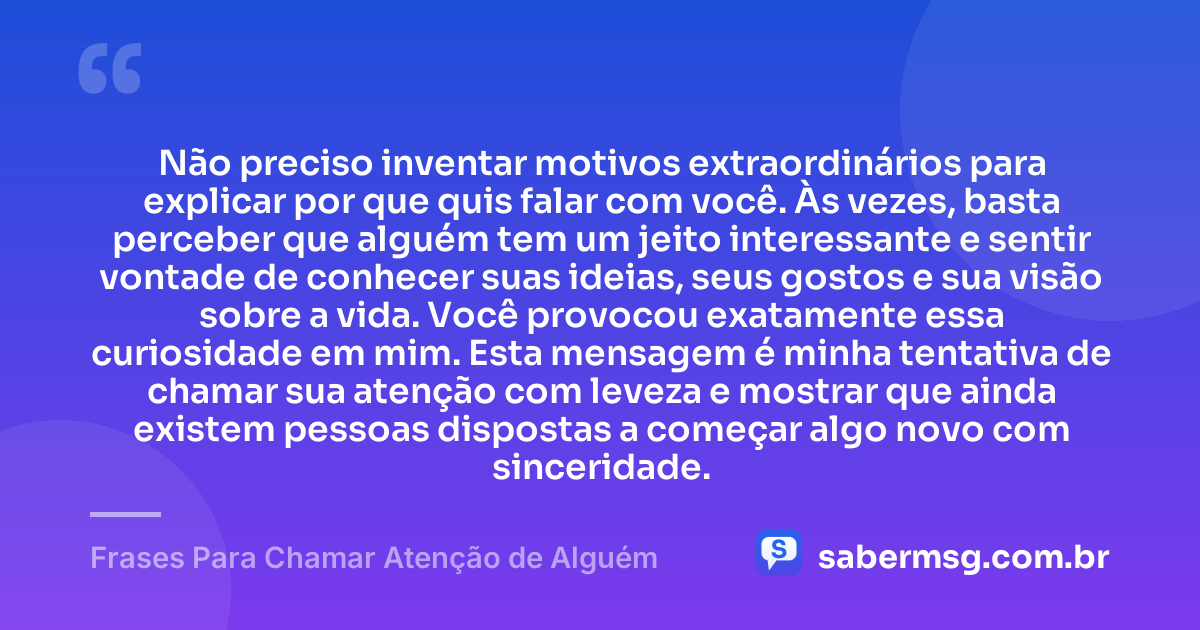 Não preciso inventar motivos extraordinários para explicar por que quis falar com você. Às vezes, basta perceber que alguém tem um jeito interessante e sentir vontade de conhecer suas ideias, seus gostos e sua visão sobre a vida. Você provocou exatamente essa curiosidade em mim. Esta mensagem é minha tentativa de chamar sua atenção com leveza e mostrar que ainda existem pessoas dispostas a começar algo novo com sinceridade. — Frases Para Chamar Atenção de Alguém
