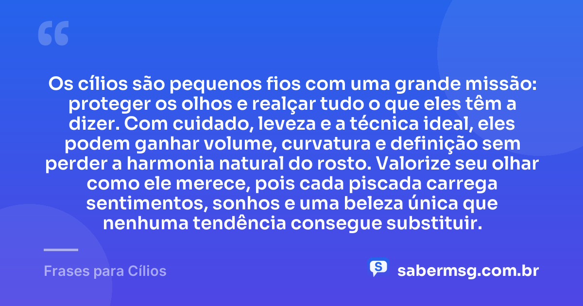 Os cílios são pequenos fios com uma grande missão: proteger os olhos e realçar tudo o que eles têm a dizer. Com cuidado, leveza e a técnica ideal, eles podem ganhar volume, curvatura e definição sem perder a harmonia natural do rosto. Valorize seu olhar como ele merece, pois cada piscada carrega sentimentos, sonhos e uma beleza única que nenhuma tendência consegue substituir. — Frases para Cílios