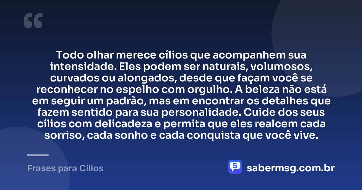 Todo olhar merece cílios que acompanhem sua intensidade. Eles podem ser naturais, volumosos, curvados ou alongados, desde que façam você se reconhecer no espelho com orgulho. A beleza não está em seguir um padrão, mas em encontrar os detalhes que fazem sentido para sua personalidade. Cuide dos seus cílios com delicadeza e permita que eles realcem cada sorriso, cada sonho e cada conquista que você vive. — Frases para Cílios