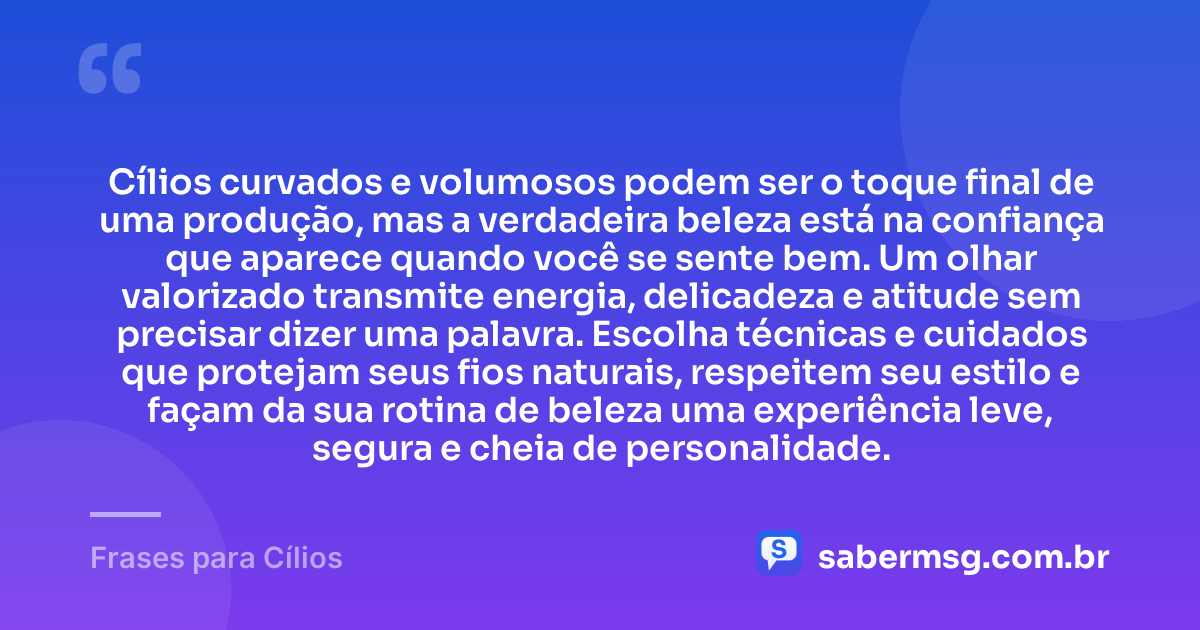 Cílios curvados e volumosos podem ser o toque final de uma produção, mas a verdadeira beleza está na confiança que aparece quando você se sente bem. Um olhar valorizado transmite energia, delicadeza e atitude sem precisar dizer uma palavra. Escolha técnicas e cuidados que protejam seus fios naturais, respeitem seu estilo e façam da sua rotina de beleza uma experiência leve, segura e cheia de personalidade. — Frases para Cílios