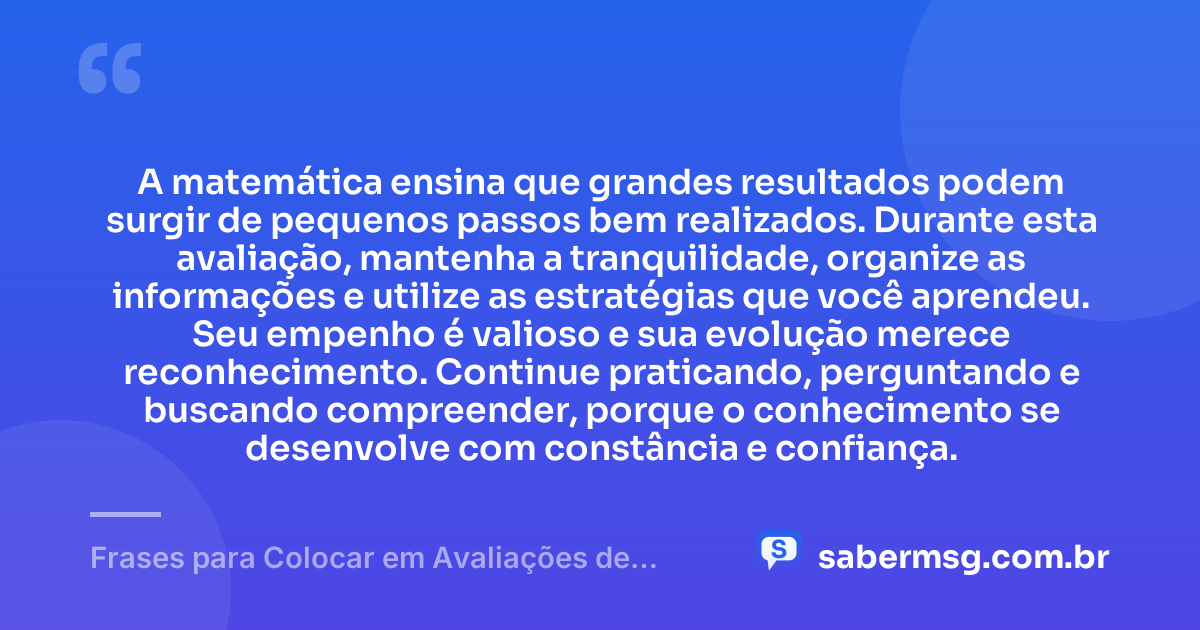 A matemática ensina que grandes resultados podem surgir de pequenos passos bem realizados. Durante esta avaliação, mantenha a tranquilidade, organize as informações e utilize as estratégias que você aprendeu. Seu empenho é valioso e sua evolução merece reconhecimento. Continue praticando, perguntando e buscando compreender, porque o conhecimento se desenvolve com constância e confiança. — Frases para Colocar em Avaliações de Matemática